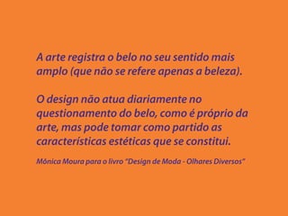 A arte registra o belo no seu sentido mais
amplo (que não se refere apenas a beleza).

O design não atua diariamente no
questionamento do belo, como é próprio da
arte, mas pode tomar como partido as
características estéticas que se constitui.
Mônica Moura para o livro “Design de Moda - Olhares Diversos”
 