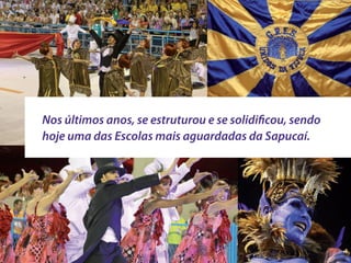 Nos últimos anos, se estruturou e se solidificou, sendo
hoje uma das Escolas mais aguardadas da Sapucaí.
 