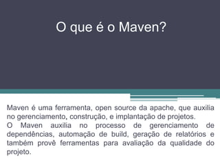 O que é o Maven?
Maven é uma ferramenta, open source da apache, que auxilia
no gerenciamento, construção, e implantação de projetos.
O Maven auxilia no processo de gerenciamento de
dependências, automação de build, geração de relatórios e
também provê ferramentas para avaliação da qualidade do
projeto.
 