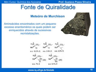 Mini Curso: Química dos Açúcares

Prof. Gustavo Pozza Silveira

Fonte de Quiralidade
Meteóro de Murchison
Aminoácidos encontrados com um pequeno
excesso enantiomérico os quais podem ser
enriquecidos através de sucessivas
recristalizações.

www.iq.ufrgs.br/biolab

10

 