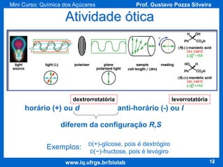 Mini Curso: Química dos Açúcares

Prof. Gustavo Pozza Silveira

Atividade ótica

dextrorrotatória

horário (+) ou d

levorrotatória

anti-horário (-) ou l

diferem da configuração R,S
Exemplos:

D(+)-glicose, pois é dextrógiro
D(−)-fructose, pois é levógiro

www.iq.ufrgs.br/biolab

12

 