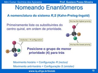 Mini Curso: Química dos Açúcares

Prof. Gustavo Pozza Silveira

Nomeando Enantiômeros
A nomenclatura do sistema R,S (Kahn-Prelog-Ingold)
Primeiramente liste os substituintes do
centro quiral, em ordem de prioridade.

Posicione o grupo de menor
prioridade (4) para trás
Movimento horário = Configuração R (rectus)
Movimento anti-horário = Configuração S (sinister)
www.iq.ufrgs.br/biolab

13

 