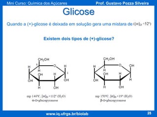 Mini Curso: Química dos Açúcares

Prof. Gustavo Pozza Silveira

Glicose
Quando a (+)-glicose é deixada em solução gera uma mistara de
Existem dois tipos de (+)-glicose?

www.iq.ufrgs.br/biolab

25

 