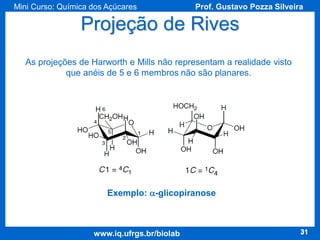 Mini Curso: Química dos Açúcares

Prof. Gustavo Pozza Silveira

Projeção de Rives
As projeções de Harworth e Mills não representam a realidade visto
que anéis de 5 e 6 membros não são planares.

Exemplo: a-glicopiranose

www.iq.ufrgs.br/biolab

31

 