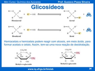 Mini Curso: Química dos Açúcares

Prof. Gustavo Pozza Silveira

Glicosídeos

Hemiacetais e hemicetais podem reagir com alcoois, em meio ácido, para
formar acetais e cetais. Assim, tem-se uma nova reação de desidratação.

www.iq.ufrgs.br/biolab

34

 