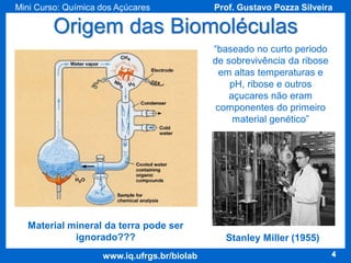 Mini Curso: Química dos Açúcares

Prof. Gustavo Pozza Silveira

Origem das Biomoléculas
“baseado no curto periodo
de sobrevivência da ribose
em altas temperaturas e
pH, ribose e outros
açucares não eram
componentes do primeiro
material genético”

Material mineral da terra pode ser
ignorado???
www.iq.ufrgs.br/biolab

Stanley Miller (1955)
4

 
