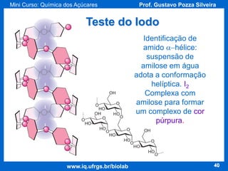 Mini Curso: Química dos Açúcares

Prof. Gustavo Pozza Silveira

Teste do Iodo
Identificação de
amido a-hélice:
suspensão de
amilose em água
adota a conformação
helíptica. I2
Complexa com
amilose para formar
um complexo de cor
púrpura.

www.iq.ufrgs.br/biolab

40

 