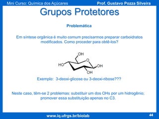 Mini Curso: Química dos Açúcares

Prof. Gustavo Pozza Silveira

Grupos Protetores
Problemática
Em síntese orgânica é muito comum precisarmos preparar carboidratos
modificados. Como proceder para obtê-los?

Exemplo: 3-deoxi-glicose ou 3-deoxi-ribose???

Neste caso, têm-se 2 problemas: substituir um dos OHs por um hidrogênio;
promover essa substituição apenas no C3.

www.iq.ufrgs.br/biolab

44

 
