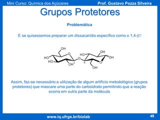 Mini Curso: Química dos Açúcares

Prof. Gustavo Pozza Silveira

Grupos Protetores
Problemática
E se quisessemos preparar um dissacarídio específico como o 1,4-b?

Assim, faz-se necessário a utilização de algum artifício metodológico (grupos
protetores) que mascare uma parte do carboidrato permitindo que a reação
ocorra em outra parte da molécula

www.iq.ufrgs.br/biolab

45

 
