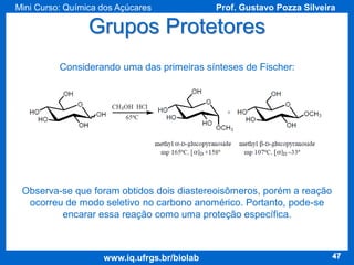 Mini Curso: Química dos Açúcares

Prof. Gustavo Pozza Silveira

Grupos Protetores
Considerando uma das primeiras sínteses de Fischer:

Observa-se que foram obtidos dois diastereoisômeros, porém a reação
ocorreu de modo seletivo no carbono anomérico. Portanto, pode-se
encarar essa reação como uma proteção específica.

www.iq.ufrgs.br/biolab

47

 