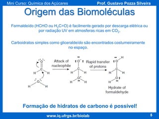 Mini Curso: Química dos Açúcares

Prof. Gustavo Pozza Silveira

Origem das Biomoléculas
Formaldeído (HCHO ou H2C=O) é facilmente gerado por descarga elétrica ou
por radiação UV em atmosferas ricas em CO2.

Carboidratos simples como gliceraldeído são encontrados costumeiramente
no espaço.

Formação de hidratos de carbono é possível!
www.iq.ufrgs.br/biolab

5

 