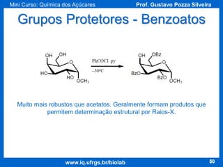 Mini Curso: Química dos Açúcares

Prof. Gustavo Pozza Silveira

Grupos Protetores - Benzoatos

Muito mais robustos que acetatos. Geralmente formam produtos que
permitem determinação estrutural por Raios-X.

www.iq.ufrgs.br/biolab

50

 