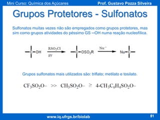 Mini Curso: Química dos Açúcares

Prof. Gustavo Pozza Silveira

Grupos Protetores - Sulfonatos
Sulfonatos muitas vezes não são empregados como grupos protetores, mas
sim como grupos atividades do péssimo GS ─OH numa reação nucleofílica.

Grupos sulfonatos mais utilizados são: triflato; metilato e tosilato.

www.iq.ufrgs.br/biolab

51

 