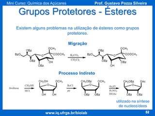 Mini Curso: Química dos Açúcares

Prof. Gustavo Pozza Silveira

Grupos Protetores - Ésteres
Existem alguns problemas na utilização de ésteres como grupos
protetores.

Migração

Processo Indireto

utilizado na síntese
de nucleosídeos
www.iq.ufrgs.br/biolab

52

 