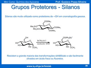 Mini Curso: Química dos Açúcares

Prof. Gustavo Pozza Silveira

Grupos Protetores - Silanos
Silanos são muito utilizado como protedores de ─OH em cromatografia gasosa.

Resistem a grande maioria das transformações sintéticas e são facilmente
clivados em ácido fraco ou fluoretos.

www.iq.ufrgs.br/biolab

54

 