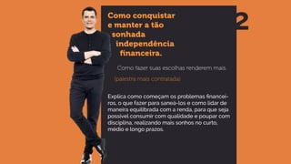 Como conquistar
e manter a tão
sonhada
independência
ﬁnanceira.
Como fazer suas escolhas renderem mais.
(palestra mais contratada)
Explica como começam os problemas financei-
ros, o que fazer para saneá-los e como lidar de
maneira equilibrada com a renda, para que seja
possível consumir com qualidade e poupar com
disciplina, realizando mais sonhos no curto,
médio e longo prazos.
2
 