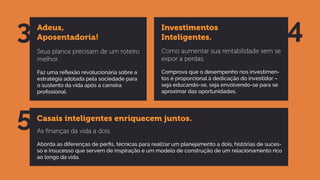 Casais inteligentes enriquecem juntos.
As ﬁnanças da vida a dois.
Aborda as diferenças de perfis, técnicas para realizar um planejamento a dois, histórias de suces-
so e insucesso que servem de inspiração e um modelo de construção de um relacionamento rico
ao longo da vida.
5
Adeus,
Aposentadoria!
Seus planos precisam de um roteiro
melhor.
Faz uma reflexão revolucionária sobre a
estratégia adotada pela sociedade para
o sustento da vida após a carreira
profissional.
Investimentos
Inteligentes.
Como aumentar sua rentabilidade sem se
expor a perdas.
Comprova que o desempenho nos investimen-
tos é proporcional à dedicação do investidor –
seja educando-se, seja envolvendo-se para se
aproximar das oportunidades.
3 4
 