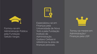 Formou-se em
Administração Pública
pela Fundação
Getúlio Vargas.
Especializou-se em
Finanças pela
Universidade de Nova
York e pela Fundação
Instituto de
Administração,
Gustavo Cerbasi é
referência na área de
finanças pessoais. 
Tornou-se mestre em
Administração/
Finanças pela USP.
 