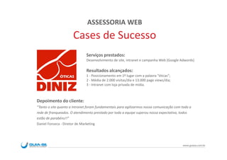 ASSESSORIA WEB
                      Cases de Sucesso
                              Serviços prestados:
                              Desenvolvimento de site, intranet e campanha Web (Google Adwords)

                              Resultados alcançados:
                              1 - Posicionamento em 1º lugar com a palavra “óticas”;
                              2 - Média de 2.000 visitas/dia e 13.000 page views/dia;
                              3 - Intranet com loja privada de mídia.



Depoimento do cliente:
“Tanto o site quanto a Intranet foram fundamentais para agilizarmos nossa comunicação com toda a
rede de franqueados. O atendimento prestado por toda a equipe superou nossa expectativa, todos
estão de parabéns!!”
Daniel Fonseca - Diretor de Marketing




                                                                                          www.guiase.com.br
 