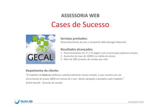 ASSESSORIA WEB
                      Cases de Sucesso
                              Serviços prestados:
                              Desenvolvimento de site e campanha Web (Google Adwords)

                              Resultados alcançados:
                              1 - Posicionamento em 1ª e 2ª página com as principais palavras-chaves;
                              2 - Aumento de mais de 1000% na média de visitas;
                              3 - Mais de 200 contatos de vendas por mês.



Depoimento do cliente:
“O trabalho da Guia-se melhorou substancialmente nossas vendas, o que resultou em um
Crescimento de quase 200% em menos de 1 ano. Muito obrigado e parabéns pelo trabalho.”
André Novelli - Gerente de vendas




                                                                                           www.guiase.com.br
 