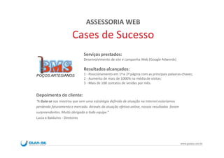 ASSESSORIA WEB
                      Cases de Sucesso
                             Serviços prestados:
                             Desenvolvimento de site e campanha Web (Google Adwords)

                             Resultados alcançados:
                             1 - Posicionamento em 1ª e 2ª página com as principais palavras-chaves;
                             2 - Aumento de mais de 1000% na média de visitas;
                             3 - Mais de 100 contatos de vendas por mês.


Depoimento do cliente:
“A Guia-se nos mostrou que sem uma estratégia definida de atuação na Internet estaríamos
perdendo faturamento e mercado. Através da atuação efetiva online, nossos resultados foram
surpreendentes. Muito obrigada a toda equipe.”
Lucia e Balduino - Diretores




                                                                                             www.guiase.com.br
 