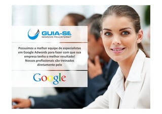 Possuímos a melhor equipe de especialistas
em Google Adwords para fazer com que sua
    empresa tenha o melhor resultado!
    Nossos profissionais são treinados
            diretamente pelo
 