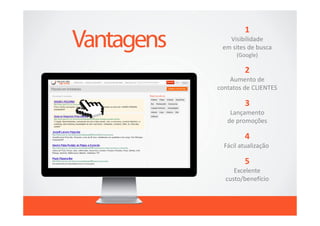 1
   Visibilidade
 em sites de busca
      (Google)

         2
    Aumento de
contatos de CLIENTES

         3
    Lançamento
   de promoções

         4
  Fácil atualização

         5
     Excelente
  custo/benefício
 