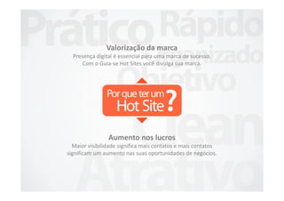 Valorização da marca
  Presença digital é essencial para uma marca de sucesso.
      Com o Guia-se Hot Sites você divulga sua marca.




                Aumento nos lucros
  Maior visibilidade significa mais contatos e mais contatos
significam um aumento nas suas oportunidades de negócios.
 