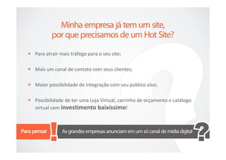 • Para atrair mais tráfego para o seu site;

• Mais um canal de contato com seus clientes;

• Maior possibilidade de integração com seu público alvo;

• Possibilidade de ter uma Loja Virtual, carrinho de orçamento e catálogo
   virtual com investimento baixíssimo!
 
