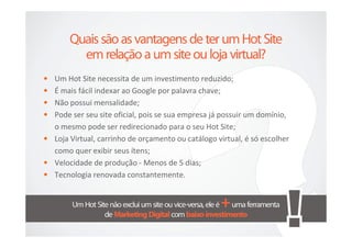 • Um Hot Site necessita de um investimento reduzido;
• É mais fácil indexar ao Google por palavra chave;
• Não possui mensalidade;
• Pode ser seu site oficial, pois se sua empresa já possuir um domínio,
  o mesmo pode ser redirecionado para o seu Hot Site;
• Loja Virtual, carrinho de orçamento ou catálogo virtual, é só escolher
  como quer exibir seus ítens;
• Velocidade de produção - Menos de 5 dias;
• Tecnologia renovada constantemente.
 