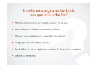 • Melhor posicionamento em buscas orgânicas no Google;

• Possibilidade de redirecionamento de domínios;

• Módulos integrados (banner, newsletter, loja virtual);

• Integração com várias redes sociais;

• Possibilidade de várias páginas para divulgação de produtos e serviços;

• Estatísticas completas.
 
