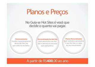 Posicionamento        Personalização do Hot Site      Planos Personalizados
Escolha o posicionamento    Você personaliza seu Hot     Você controla e personaliza
   dentro do Hot Site      Site e adiciona os recursos     o seu Hot Site e o valor
 que caiba no seu bolso.        que você precisa.           do seu investimento.
 