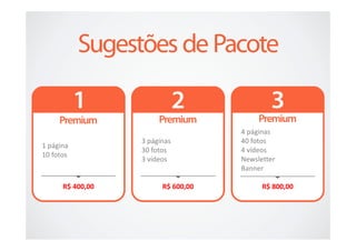 4 páginas
                  3 páginas         40 fotos
1 página
                  30 fotos          4 vídeos
10 fotos
                  3 vídeos          Newsletter
                                    Banner

      R$ 400,00         R$ 600,00         R$ 800,00
 