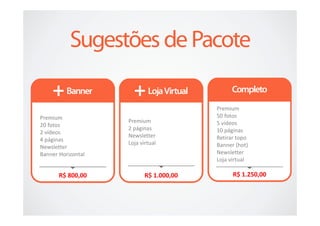 Premium
Premium                                  50 fotos
                    Premium              5 vídeos
20 fotos
                    2 páginas            10 páginas
2 vídeos
                    Newsletter           Retirar topo
4 páginas
                    Loja virtual         Banner (hot)
Newsletter
Banner Horizontal                        Newsletter
                                         Loja virtual

       R$ 800,00           R$ 1.000,00         R$ 1.250,00
 