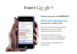 O que é                  ?

          Também aparecem em celulares!

          Click-to-Call e Extensão Local
          Aumento de 5 a 30% no CTR

          O usuário clica no número de telefone
          cadastrado no anúncio e já liga
          diretamente para o anunciante.

          • Atraia mais clientes a sua loja
          • Aumente o número de telefonemas
           de potenciais clientes qualificados

          Tudo isso sem necessidade de ter
          um web site!
 