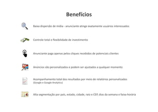 Benefícios
Baixa dispersão de mídia - anunciante atinge exatamente usuários interessados



Controle total e flexibilidade de investimento



Anunciante paga apenas pelos cliques recebidos de potenciais clientes



Anúncios são personalizados e podem ser ajustados a qualquer momento



Acompanhamento total dos resultados por meio de relatórios personalizados
(Google e Google Analytics)



Alta segmentação por país, estado, cidade, raio e CEP, dias da semana e faixa-horária
 