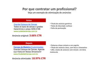 Por que contratar um profissional?
              Veja um exemplo de otimização de anúncios


            Antes
                                   • Título de anúncio genérico
                                   • Texto de descrição confuso
                                   • Falta de pontuação



Anúncio original: 3.66% CTR


            Depois
                                   • Palavras-chave visíveis e em negrito
                                   • Título de anúncio claro, com foco e chamativo
                                   • URL e texto de anúncio com iniciais em letra
                                   maiúscula


Anúncio otimizado: 10.97% CTR
 