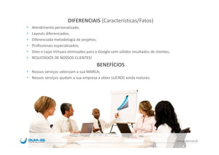 DIFERENCIAIS (Características/Fatos)
Atendimento personalizado;
Layouts diferenciados;
Diferenciada metodologia de projetos;
Profissionais especializados;
Sites e Lojas Virtuais otimizados para o Google com sólidos resultados de clientes;
RESULTADOS DE NOSSOS CLIENTES!
                                       BENEFÍCIOS
Nossos serviços valorizam a sua MARCA;
Nossos serviços ajudam a sua empresa a obter LUCROS ainda maiores.




                                                                                      www.guiase.com.br
 