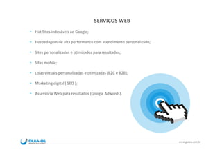 SERVIÇOS WEB
Hot Sites indexáveis ao Google;

Hospedagem de alta performance com atendimento personalizado;

Sites personalizados e otimizados para resultados;

Sites mobile;

Lojas virtuais personalizadas e otimizadas (B2C e B2B);

Marketing digital ( SEO );

Assessoria Web para resultados (Google Adwords).




                                                                www.guiase.com.br
 