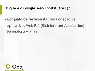 O que é o Google Web Toolkit (GWT)?
● Conjunto de ferramentas para criação de
aplicativos Web RIA (Rich Internet Application)
baseados em AJAX
 