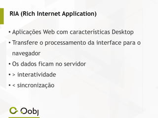RIA (Rich Internet Application)
● Aplicações Web com características Desktop
● Transfere o processamento da interface para o
navegador
● Os dados ficam no servidor
● > interatividade
● < sincronização
 