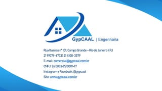Rua Ituanasnº 101,CampoGrande– Rio de Janeiro/ RJ
21 99379-6733 | 21 4108-3579
E-mail: comercial@gypcaal.com.br
CNPJ: 26.080.685/0001-17
Instagrame Facebook:@gypcaal
Site: www.gypcaal.com.br
 