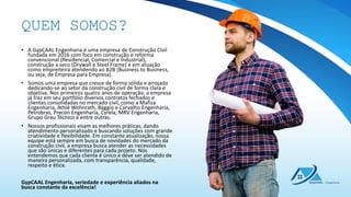 • A GypCAAL Engenharia é uma empresa de Construção Civil
fundada em 2016 com foco em construção e reforma
convencional (Residencial, Comercial e Industrial),
construção a seco (Drywall e Steel Frame) e em atuação
como empreiteira atendendo ao B2B (Business to Business,
ou seja, de Empresa para Empresa).
• Somos uma empresa que cresce de forma sólida e arrojada
dedicando-se ao setor da construção civil de forma clara e
objetiva. Nos primeiros quatro anos de operação, a empresa
já traz em seu portfólio diversos contratos fechados e
clientes consolidadas no mercado civil, como a Mafiza
Engenharia, Athié Wohnrath, Baggio e Carvalho Engenharia,
Petrobras, Precon Engenharia, Cyrela, MRV Engenharia,
Grupo Grau Técnico e entre outras.
• Nossos profissionais visam as melhores práticas, dando
atendimento personalizado e buscando soluções com grande
criatividade e flexibilidade. Em constante atualização, nossa
equipe está sempre em busca de novidades do mercado da
construção civil, a empresa busca atender as necessidades
que são únicas e diferentes para cada projeto. Nós
entendemos que cada cliente é único e deve ser atendido de
maneira personalizada, com transparência, qualidade,
respeito e ética.
GypCAAL Engenharia, seriedade e experiência aliados na
busca constante da excelência!
QUEM SOMOS?
 