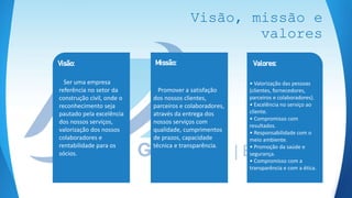 Visão, missão e
valores
• Valorização das pessoas
(clientes, fornecedores,
parceiros e colaboradores).
• Excelência no serviço ao
cliente.
• Compromisso com
resultados.
• Responsabilidade com o
meio ambiente.
• Promoção da saúde e
segurança.
• Compromisso com a
transparência e com a ética.
Valores:
Promover a satisfação
dos nossos clientes,
parceiros e colaboradores,
através da entrega dos
nossos serviços com
qualidade, cumprimentos
de prazos, capacidade
técnica e transparência.
Missão:
Ser uma empresa
referência no setor da
construção civil, onde o
reconhecimento seja
pautado pela excelência
dos nossos serviços,
valorização dos nossos
colaboradores e
rentabilidade para os
sócios.
Visão:
 
