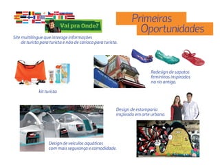 Primeiras
                                                                   Oportunidades
Site multilíngue que interage informações
     de turista para turista e não de carioca para turista.




                                                                           Redesign de sapatos
                                                                           femininos inspirados
                                                                           no rio antigo.
              kit turista


                                                          Design de estamparia
                                                          inspirado em arte urbana.




                    Design de veículos aquáticos
                    com mais segurança e comodidade.
 
