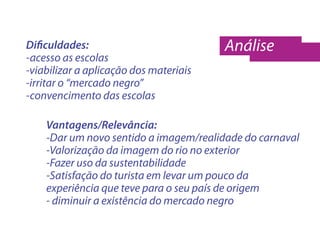 Dificuldades:                           Análise
-acesso as escolas
-viabilizar a aplicação dos materiais
-irritar o “mercado negro”
-convencimento das escolas

    Vantagens/Relevância:
    -Dar um novo sentido a imagem/realidade do carnaval
    -Valorização da imagem do rio no exterior
    -Fazer uso da sustentabilidade
    -Satisfação do turista em levar um pouco da
    experiência que teve para o seu país de origem
    - diminuir a existência do mercado negro
 