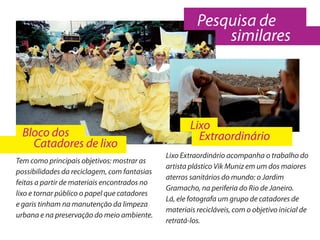Pesquisa de
                                                            similares




                                                      Lixo
  Bloco dos                                             Extraordinário
    Catadores de lixo
                                              Lixo Extraordinário acompanha o trabalho do
Tem como principais objetivos: mostrar as
                                              artista plástico Vik Muniz em um dos maiores
possibilidades da reciclagem, com fantasias
                                              aterros sanitários do mundo: o Jardim
feitas a partir de materiais encontrados no
                                              Gramacho, na periferia do Rio de Janeiro.
lixo e tornar público o papel que catadores
                                              Lá, ele fotografa um grupo de catadores de
e garis tinham na manutenção da limpeza
                                              materiais recicláveis, com o objetivo inicial de
urbana e na preservação do meio ambiente.
                                              retratá-los.
 