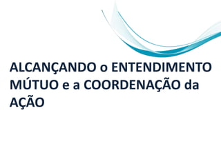 ALCANÇANDO o ENTENDIMENTO
MÚTUO e a COORDENAÇÃO da
AÇÃO
 