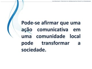 ___________________________________________________________________________________________________________________RACIONALIDADE E PROCESSOS DE APRENDIZAGEM NO PROJETO DA MODERNIDADE
Pode-se afirmar que uma
ação comunicativa em
uma comunidade local
pode transformar a
sociedade.
 