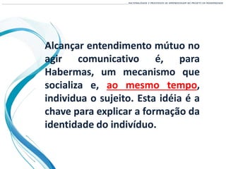 Alcançar entendimento mútuo no
agir comunicativo é, para
Habermas, um mecanismo que
socializa e, ao mesmo tempo,
individua o sujeito. Esta idéia é a
chave para explicar a formação da
identidade do indivíduo.
___________________________________________________________________________________________________________________RACIONALIDADE E PROCESSOS DE APRENDIZAGEM NO PROJETO DA MODERNIDADE
 